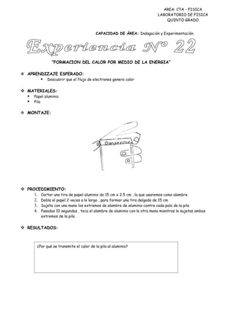 AREA: CTA - FISICA
                                                                          LABORATORIO DE FISICA
                                                                              QUINTO GRADO


                                          CAPACIDAD DE ÁREA: Indagación y Experimentación.




                 “FORMACION DEL CALOR POR MEDIO DE LA ENERGIA”

 APRENDIZAJE ESPERADO:
             Descubrir que el flujo de electrones genera calor


 MATERIALES:
   Papel aluminio
   Pila

 MONTAJE:




 PROCEDIMIENTO:
     1. Cortar una tira de papel aluminio de 15 cm x 2.5 cm , la que usaremos como alambre
     2. Dobla el papel 2 veces a lo largo , para formar una tira delgada de 15 cm
     3. Sujeta con una mano los extremos de alambre de aluminio contra cada polo de la pila
     4. Pasados 10 segundos , toca el alambre de aluminio con la otra mano mientras le sujetas ambos
           extremos de la pila


 RESULTADOS:



        ¿Por qué se transmite el calor de la pila al aluminio?
 