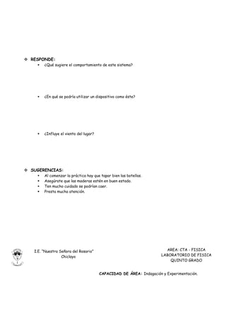  RESPONDE:
       ¿Qué sugiere el comportamiento de este sistema?




       ¿En qué se podría utilizar un dispositivo como éste?




       ¿Influye el viento del lugar?




 SUGERENCIAS:
       Al comenzar la práctica hay que tapar bien las botellas.
       Asegúrate que las maderas estén en buen estado.
       Ten mucho cuidado se podrían caer.
       Presta mucha atención.




   I.E. “Nuestra Señora del Rosario”                                    AREA: CTA - FISICA
                  Chiclayo                                            LABORATORIO DE FISICA
                                                                          QUINTO GRADO


                                        CAPACIDAD DE ÁREA: Indagación y Experimentación.
 