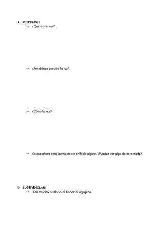  RESPONDE:
      ¿Qué observas?




        ¿Por dónde percibe la luz?




        ¿Cómo la vez?




        Coloca ahora otra cartulina sin orificio alguno, ¿Puedes ver algo de este modo?




 SUGERENCIAS:
        Ten mucho cuidado al hacer el agujero.
 