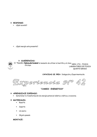  RESPONDE:
     ¿Qué sucedió?




     ¿Qué energía esta presente?




           SUGERENCIAS:
  I.E. “Nuestra Señora del Rosario” al momento de utilizar el martillo y el clavo.
             Ten mucho cuidado
                                                                                   AREA: CTA - FISICA
                 Chiclayo
                                                                               LABORATORIO DE FISICA
                                                                                    QUINTO GRADO


                                         CAPACIDAD DE ÁREA: Indagación y Experimentación.




                                      “CAMBIO ENERGETICO”

 APRENDIZAJE ESPERADO:
     Determinar la transformación de energía potencial elástica cinética y viceversa.

 MATERIALES:
         Resorte

         Soporte

         Un metro

         Objeto pasado

  MONTAJE:
 