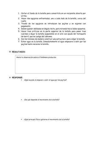 1. Cortar el fondo de la botella para convertirla en un recipiente abierto por
          arriba.
       2. Hacer dos agujeros enfrentados, uno a cada lado de la botella, cerca del
          cuello
       3. Través de los agujeros se introducen las pajitas y se sujetan con
          pegamento
       4. Deben quedar dobladas en ángulo recto, pero mirando hacia lados opuestos.
       5. Hacer tres orificios en la parte superior de la botella para pasar tres
          cuerdas y dejar la botella suspendida en el aire con ayuda del torniquete
          de barril, que se cuelga del cáncamo.
       6. Con los listones de madera construir una estructura para colgar la botella.
       7. Echar agua en la botella. Inmediatamente el agua empezara a salir por las
          pajitas hasta vaciarse la botella.



 RESULTADOS:

     Anota tu observación sobre el fenómeno producido:




 RESPONDE:
             ¿Qué sucede al empezar a salir el agua por las pajitas?




             ¿De qué depende el movimiento de la botella?




             ¿Qué principió físico gobierna el movimiento de la botella?
 