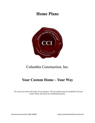 Columbia Construction CCB# 199903 www.CustomHomesOnYourLand.com
Home Plans
Columbia Construction, Inc.
Your Custom Home – Your Way
We want you to have the home of your dreams. All of our plans may be modified to fit your
needs. Please ask about our modification policy.
Page 1
 