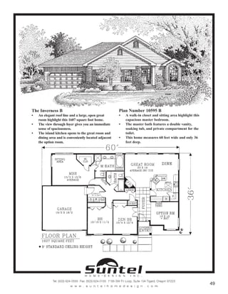 The Inverness B
• An elegant roof line and a large, open great
room highlight this 1607 square foot home.
• The view through foyer gives you an immediate
sense of spaciousness.
• The island kitchen opens to the great room and
dining area and is conveniently located adjacent
the option room.
Plan Number 10595 B
• A walk-in closet and sitting area highlight this
capacious master bedroom.
• The master bath features a double vanity,
soaking tub, and private compartment for the
toilet.
• This home measures 60 feet wide and only 36
feet deep.
Call or Text 503-707-9195
www.CustomHomesOnYourLand.com
Ask About $0 Down Financing
Columbia Construction, Inc CCB# 199903
Page 19
 