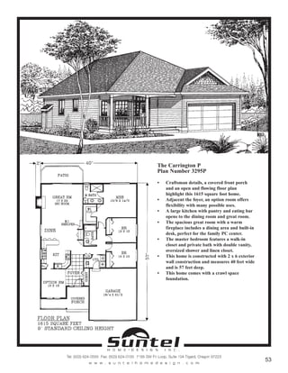 The Carrington P
Plan Number 3295P
• Craftsman details, a covered front porch
and an open and flowing floor plan
highlight this 1615 square foot home.
• Adjacent the foyer, an option room offers
flexibility with many possible uses.
• A large kitchen with pantry and eating bar
opens to the dining room and great room.
• The spacious great room with a warm
fireplace includes a dining area and built-in
desk, perfect for the family PC center.
• The master bedroom features a walk-in
closet and private bath with double vanity,
oversized shower and linen closet.
• This home is constructed with 2 x 6 exterior
wall construction and measures 40 feet wide
and is 57 feet deep.
• This home comes with a crawl space
foundation.
Call or Text 503-707-9195
www.CustomHomesOnYourLand.com
Ask About $0 Down Financing
Columbia Construction, Inc CCB# 199903
Page 23
 