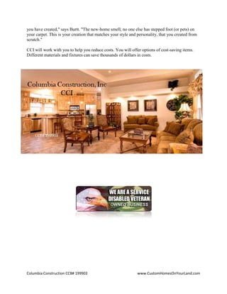 Columbia Construction CCB# 199903 www.CustomHomesOnYourLand.com
you have created," says Burtt. "The new-home smell, no one else has stepped foot (or pets) on
your carpet. This is your creation that matches your style and personality, that you created from
scratch."
CCI will work with you to help you reduce costs. You will offer options of cost-saving items.
Different materials and fixtures can save thousands of dollars in costs.
Page 4
 