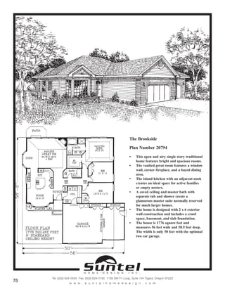 The Brookside
Plan Number 20794
• This open and airy single story traditional
home features bright and spacious rooms.
• The vaulted great room features a window
wall, corner fireplace, and a bayed dining
area.
• The island kitchen with an adjacent nook
creates an ideal space for active families
or empty nesters.
• A coved ceiling and master bath with
separate tub and shower create a
glamorous master suite normally reserved
for much larger homes.
• The home is designed with 2 x 6 exterior
wall construction and includes a crawl
space, basement, and slab foundation.
• The house is 1776 square feet and
measures 56 feet wide and 58.5 feet deep.
The width is only 50 feet with the optional
two car garage.
Call or Text 503-707-9195
www.CustomHomesOnYourLand.com
Ask About $0 Down Financing
Columbia Construction, Inc CCB# 199903
Page 47
 