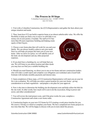 Columbia Construction CCB# 199903 www.CustomHomesOnYourLand.com
The Process in 10 Steps
Columbia Construction, Inc - CCB# 199903
503-707-9195
1. Visit with a Columbia Construction, Inc (CCI) Representative and gather the facts about your
unique situation and needs.
2. Then, learn how CCI can build a superior home at an almost unbelievable value. We offer the
flexibility to help you find a way to move in with little to no
money out of your pocket, if needed. The staff at CCI has
more than 40 years experience building and helping create
equity of their buyers.
3. Choose a new home plan that will work for you and your
family. We can always modify a plan to suit your needs.
Next we will help you project the total cost of your new
home. After we arrive at a price, we will add the costs of
the land, site development and any other projected
expenses.
4. If you don't have a building lot, we will help find you
one. We will listen to you about location and other needs
you may have an find you a suitable building site.
4. Should you need financing, we direct you to one or two home and new construction lenders
who will order a credit report and complete a no-obligation cost worksheet and a Good Faith
Estimate with includes monthly payments and interest rates.
5. Upon completion of these steps, a CCI Construction Representative will meet you on your lot
for a site evaluation. We will help you select a great location for your new home - giving
consideration to set back regulations - and prepare a site plan for your approval.
6. Now is the time to determine the building site development costs and help collect the bids for
the site work. In other words, how much will it cost to do the excavation, bring in power and
sewer, and other considerations?
7. You will review the total project costs, and if the price works for your, complete a
Construction Agreement and create a new home order.
8. Construction begins on your new CCI home by CCI creating a work press timeline for you.
We reserve 120 days in which to complete your home. We have completed new home projects in
less time than that. We will be happy to discuss with you in more detail the process.
Page 5
 