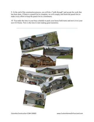 Columbia Construction CCB# 199903 www.CustomHomesOnYourLand.com
9. At the end of the construction process, you will do a "walk through" and accept the work that
has been done. If there is a punch list to complete, we will comply and finish the punch list (w
make every effort to keep the punch list to a minimum).
10. You make the time in your busy schedule to pack your house hold items and move in to your
new CCI home. Now is the time to start making great memories.
Page 6
 