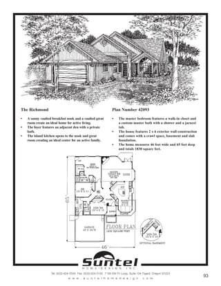 The Richmond
• A sunny vaulted breakfast nook and a vaulted great
room create an ideal home for active living.
• The foyer features an adjacent den with a private
bath.
• The island kitchen opens to the nook and great
room creating an ideal center for an active family.
Plan Number 42093
• The master bedroom features a walk-in closet and
a custom master bath with a shower and a jacuzzi
tub.
• The house features 2 x 6 exterior wall construction
and comes with a crawl space, basement and slab
foundation.
• The home measures 46 feet wide and 65 feet deep
and totals 1830 square feet.
Call or Text 503-707-9195
www.CustomHomesOnYourLand.com
Ask About $0 Down Financing
Columbia Construction, Inc CCB# 199903
Page 62
 