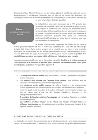 Gratuite, la chaîne Allociné TV, lancée sur les réseaux câbles et satellite se présentait comme
     « indépendante et récréative », proposant tout au long de la journée des émissions, des
     reportages sur l’actualité du cinéma et en offrant aux téléspectateurs la diffusion de 190 films par
                                   an ainsi qu’une heure de direct quotidien.

                                   La redistribution des cartes (extension de la TNT gratuite sans
                                   attribution de fréquence à Allociné), la difficulté de gérer les droits
        6 mois                     pour proposer le nombre de films envisagé, les problèmes majeurs
                                   rencontrés pour diffuser des films récents, a contraint les dirigeants
la durée de vie de la chaîne
                                   du groupe à prendre la décision de stopper son activité de chaîne de
          Allociné
                                   télévision seulement quelques mois après son lancement,
                                   confirmant la difficulté pour un acteur dont le métier de base n’est
                                   pas la télévision de s’y implanter.

                                    Le groupe retourne donc concentrer ses efforts sur son cœur de
     métier, préparant notamment pour la rentrée de septembre 2012 une offre de vidéo élargie
     gratuite. Cet échec, d’une chaîne arrivant sur le marché avec un nom et une crédibilité
     importante, de plus soutenue par des avis de consommateurs positifs (avec notamment un buzz
     reçu lors de la sortie des jingles publicitaires de la chaîne, cf. en annexe 4) pose la question de la
     possibilité pour un acteur non issu du média télévision de s’y implanter avec réussite.

     La question se pose doublement sur la thématique culturelle. En effet, si le cinéma, moteur de
     l’offre culturelle à la télévision ne parvient pas à s’imposer de manière durable, alors quelle
     thématique ou quel acteur s’y rapportant le pourra ?


      LA CULTURE « STANDARDISEE » ET MISE EN ECHEC - QUE RETENIR ?

         −    Un manque de diversité évidant dans les contenus « culturels » proposés sur les grandes
              chaînes nationales.
         −    Une diversité non stimulée par l’absence d’une critique : une télévision vue par
              l’industrie culturelle comme un instrument de promotion.
         −    Une mission de service public assumée. Des efforts financiers et de programmation
              réalisés globalement non récompensés par des résultats d’audience souvent décevants.
         −    Le service public reste le bastion de la culture télévisuelle même si cette tendance est
              tout de même mise à mal par des résultats d’audiences décevants et des
              reprogrammations fréquentes.
         −    Arte, chaîne de la culture victime d’un décalage entre enquêtes d’opinions et résultats
              d’audiences pauvres.
         −    Des tentatives d’acteurs majeurs de la culture « de masse » d’investir l’écran de
              télévision sanctionnées par des audiences et un système économique inadapté à des
              types de contenus novateurs.




     4. VERS UNE EVOLUTION DE LA CONSOMMATION

     Les habitudes en matière de consommation de la télévision évoluent à une vitesse incroyable.
     Depuis l’arrivée de la couleur, la télévision n’avait jamais connu de plus grands bouleversements




                                                                                                        29
 