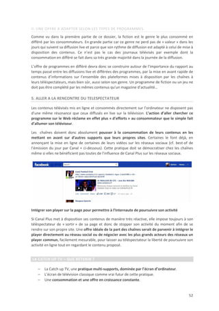 II. UNE OFFRE A ADAPTER SELON LES TYPES DE PROGRAMMES
Comme vu dans la première partie de ce dossier, la fiction est le genre le plus consommé en
différé par les consommateurs. En grande partie car ce genre ne perd pas de « valeur » dans les
jours qui suivent sa diffusion live et parce que son rythme de diffusion est adapté à celui de mise à
disposition des contenus. Ce n’est pas le cas des journaux télévisés par exemple dont la
consommation en différé se fait dans sa très grande majorité dans la journée de la diffusion.

L’offre de programmes en différé devra donc se construire autour de l’importance du rapport au
temps passé entre les diffusions live et différées des programmes, par la mise en avant rapide de
contenus d’informations sur l’ensemble des plateformes mises à disposition par les chaînes à
leurs téléspectateurs, mais bien sûr, aussi selon son genre. Un programme de fiction ou un jeu ne
doit pas être complété par les mêmes contenus qu’un magazine d’actualité…

5. ALLER A LA RENCONTRE DU TELESPECTATEUR

Les contenus télévisés mis en ligne et consommés directement sur l’ordinateur ne disposent pas
d’une même résonance que ceux diffusés en live sur la télévision. L’action d’aller chercher ce
programme sur le Web réclame en effet plus « d’efforts » au consommateur que le simple fait
d’allumer son téléviseur.

Les chaînes doivent donc absolument pousser à la consommation de leurs contenus en les
mettant en avant sur d’autres supports que leurs propres sites. Certaines le font déjà, en
annonçant la mise en ligne de certaines de leurs vidéos sur les réseaux sociaux (cf. best-of de
l’émission du jour par Canal + ci-dessous). Cette pratique doit se démocratiser chez les chaînes
même si elles ne bénéficient pas toutes de l’influence de Canal Plus sur les réseaux sociaux.




Intégrer son player sur la page pour permettre à l’Internaute de poursuivre son activité

Si Canal Plus met à disposition ses contenus de manière très réactive, elle impose toujours à son
téléspectateur de « sortir » de sa page et donc de stopper son activité du moment afin de se
rendre sur son propre site. Une offre idéale de la part des chaînes serait de parvenir à intégrer le
player directement au réseau social ou de négocier avec les plus grands acteurs des réseaux un
player commun, facilement mesurable, pour laisser au téléspectateur la liberté de poursuivre son
activité en ligne tout en regardant le contenu proposé.


LA CATCH UP TV – QUE RETENIR ?

    −   La Catch up TV, une pratique multi-supports, dominée par l’écran d’ordinateur.
    −   L’écran de télévision classique comme vrai futur de cette pratique.
    −   Une consommation et une offre en croissance constante.


                                                                                                  52
 