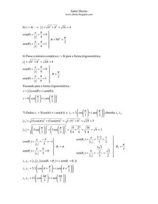Saber Direito
                                           www.itbsite.blogspot.com




b) z = 4i → z = 0 2 + 4 2 = 16 = 4
         a 0    
cos(θ ) = = =0
         z 4              π
                 θ = 90 =
                        0

         b 4               2
sen(θ ) = = = 1 
         z 4    
                

6) Passe o número complexo z = 8i para a forma trigonométrica.
z = 0 2 + 8 2 = 64 = 8
         a 0        
cos(θ ) =  = =0 
         z 8              π
                     θ =
         b 8                2
sen(θ ) = = = 1 
         z 8        
                    
Passando para a forma trigonométrica :
z = z .(cos(θ ) + i. sen(θ ))
       π              π 
z = 8. cos  + i. sen   
                            
       2              2 


                                                 π             π 
7) Dados z1 = 5(cos(π ) + i. sen(π )) e z 2 = 3. cos  + i. sen  , obtenha z1 .z 2 .
                                                                     
                                                 3             3 
z1 = (5 cos(π )) 2 + (5 sen(π )) 2 = (−5) 2 + 0 2 = 25 = 5
                      2                2
             π           π               9 27   36
z 2 =  3 cos   +  3 sen    =
                                              +   =    = 9 =3
             3           3               4 4     4
                                                                  a    3/ 2 1     
            a    −5                                cos(θ 2 ) =      =     =      
cos(θ 1 ) =    =    = −1                                         z2    3    2
            z1    5                                                              
                                                                                        π
                         θ1 = π                                           3 3     θ2 =
            b    0                                                                       3
sen(θ 1 ) =    = =0                                                  b           
                                                                            2 = 3 
            z1 5        
                                                         sen(θ 2 ) =    =
                                                                      z2    3   2 
                                                                                  
z1 .z 2 = z1 . z 2 .(cos(θ 1 + θ 2 ) + i. sen(θ 1 + θ 2 ))
                      π              π 
z1 .z 2 = 5.3. cos π +  + i. sen  π +  
              
                      3              3 
                                            
               4π            4π   
z1 .z 2 = 15. cos
                    + i. sen       
                                       
               3             3    
 