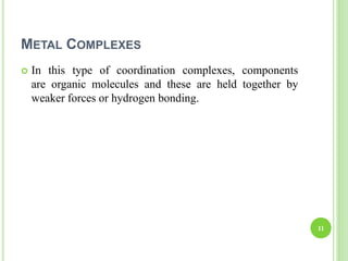 METAL COMPLEXES
 In this type of coordination complexes, components
are organic molecules and these are held together by
weaker forces or hydrogen bonding.
11
 