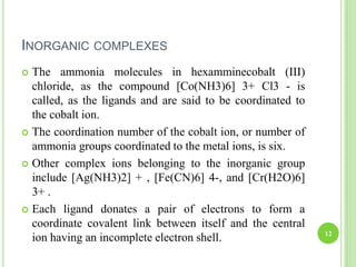 INORGANIC COMPLEXES
 The ammonia molecules in hexamminecobalt (III)
chloride, as the compound [Co(NH3)6] 3+ Cl3 - is
called, as the ligands and are said to be coordinated to
the cobalt ion.
 The coordination number of the cobalt ion, or number of
ammonia groups coordinated to the metal ions, is six.
 Other complex ions belonging to the inorganic group
include [Ag(NH3)2] + , [Fe(CN)6] 4-, and [Cr(H2O)6]
3+ .
 Each ligand donates a pair of electrons to form a
coordinate covalent link between itself and the central
ion having an incomplete electron shell. 12
 