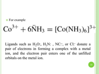  For example
13
Ligands such as H2O:, H3N: , NC:-, or Cl:- donate a
pair of electrons in forming a complex with a metal
ion, and the electron pair enters one of the unfilled
orbitals on the metal ion.
 