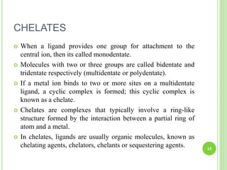 CHELATES
 When a ligand provides one group for attachment to the
central ion, then its called monodentate.
 Molecules with two or three groups are called bidentate and
tridentate respectively (multidentate or polydentate).
 If a metal ion binds to two or more sites on a multidentate
ligand, a cyclic complex is formed; this cyclic complex is
known as a chelate.
 Chelates are complexes that typically involve a ring-like
structure formed by the interaction between a partial ring of
atom and a metal.
 In chelates, ligands are usually organic molecules, known as
chelating agents, chelators, chelants or sequestering agents. 15
 