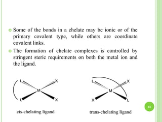  Some of the bonds in a chelate may be ionic or of the
primary covalent type, while others are coordinate
covalent links.
 The formation of chelate complexes is controlled by
stringent steric requirements on both the metal ion and
the ligand.
16
 