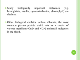 17
 Many biologically important molecules (e.g.
hemoglobin, insulin, cyanocobalamine, chlorophyll) are
chelates.
 Other biological chelates include albumin, the most
common plasma protein which acts as a carrier of
various metal ions (Cu2+ and Ni2+) and small molecules
in the blood.
 