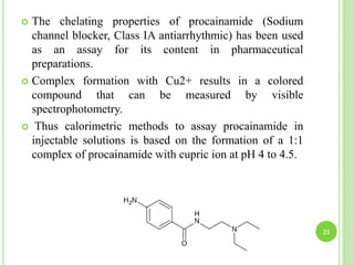  The chelating properties of procainamide (Sodium
channel blocker, Class IA antiarrhythmic) has been used
as an assay for its content in pharmaceutical
preparations.
 Complex formation with Cu2+ results in a colored
compound that can be measured by visible
spectrophotometry.
 Thus calorimetric methods to assay procainamide in
injectable solutions is based on the formation of a 1:1
complex of procainamide with cupric ion at pH 4 to 4.5.
21
 