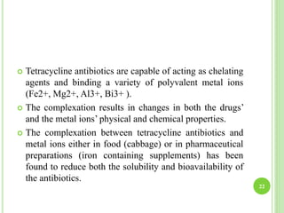 22
 Tetracycline antibiotics are capable of acting as chelating
agents and binding a variety of polyvalent metal ions
(Fe2+, Mg2+, Al3+, Bi3+ ).
 The complexation results in changes in both the drugs’
and the metal ions’ physical and chemical properties.
 The complexation between tetracycline antibiotics and
metal ions either in food (cabbage) or in pharmaceutical
preparations (iron containing supplements) has been
found to reduce both the solubility and bioavailability of
the antibiotics.
 