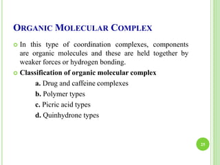ORGANIC MOLECULAR COMPLEX
 In this type of coordination complexes, components
are organic molecules and these are held together by
weaker forces or hydrogen bonding.
 Classification of organic molecular complex
a. Drug and caffeine complexes
b. Polymer types
c. Picric acid types
d. Quinhydrone types
25
 