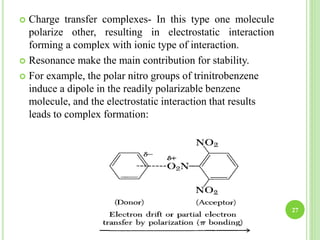 27
 Charge transfer complexes- In this type one molecule
polarize other, resulting in electrostatic interaction
forming a complex with ionic type of interaction.
 Resonance make the main contribution for stability.
 For example, the polar nitro groups of trinitrobenzene
induce a dipole in the readily polarizable benzene
molecule, and the electrostatic interaction that results
leads to complex formation:
 