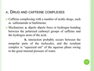 A. DRUG AND CAFFEINE COMPLEXES
 Caffeine complexing with a number of acidic drugs, such
as sulfonamide or barbiturate.
 Mechanism: a. dipole–dipole force or hydrogen bonding
between the polarized carbonyl groups of caffeine and
the hydrogen atom of the acid.
b. interaction probably occurs between the
nonpolar parts of the molecules, and the resultant
complex is “squeezed out” of the aqueous phase owing
to the great internal pressure of water.
29
 