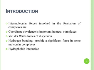 INTRODUCTION
 Intermolecular forces involved in the formation of
complexes are
 Coordinate covalence is important in metal complexes.
 Van der Waals forces of dispersion
 Hydrogen bonding: provide a significant force in some
molecular complexes
 Hydrophobic interaction
3
 