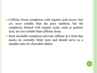  Caffeine forms complexes with organic acid anions that
are more soluble than the pure xanthine, but the
complexes formed with organic acids, such as gentisic
acid, are less soluble than caffeine alone.
 Such insoluble complexes provide caffeine in a form that
masks its normally bitter taste and should serve as a
suitable state for chewable tablets.
31
 