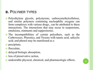 B. POLYMER TYPES
 Polyethylene glycols, polystyrene, carboxymethylcellulose,
and similar polymers containing nucleophilic oxygens can
form complexes with various drugs., can be attributed to these
interactions. The interactions that may occur in suspensions,
emulsions, ointments and suppositories.
 The incompatibilities of certain polyethers, such as the
Carbowaxes, Pluronics, and Tweens with tannic acid, salicylic
acid, and phenol may be manifested as a
 precipitate,
 flocculate,
 delayed biologic absorption,
 loss of preservative action,
 undesirable physical, chemical, and pharmacologic effects. 32
 