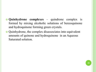  Quinhydrone complexes – quindrone complex is
formed by mixing alcoholic solutions of benzoquinone
and hydroquinone forming green crystals.
 Quinhydrone, the complex disassociates into equivalent
amounts of quinone and hydroquinone in an Aqueous
Saturated solution.
35
 