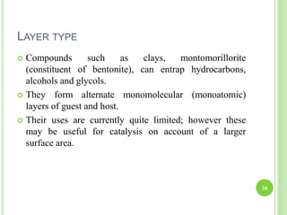 LAYER TYPE
 Compounds such as clays, montomorillorite
(constituent of bentonite), can entrap hydrocarbons,
alcohols and glycols.
 They form alternate monomolecular (monoatomic)
layers of guest and host.
 Their uses are currently quite limited; however these
may be useful for catalysis on account of a larger
surface area.
38
 
