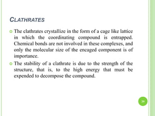 CLATHRATES
39
 The clathrates crystallize in the form of a cage like lattice
in which the coordinating compound is entrapped.
Chemical bonds are not involved in these complexes, and
only the molecular size of the encaged component is of
importance.
 The stability of a clathrate is due to the strength of the
structure, that is, to the high energy that must be
expended to decompose the compound.
 