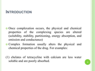 INTRODUCTION
 Once complexation occurs, the physical and chemical
properties of the complexing species are altered
(solubility, stability, partitioning, energy absorption, and
emission and conductance)
 Complex formation usually alters the physical and
chemical properties of the drug. For examples:
(1) chelates of tetracycline with calcium are less water
soluble and are poorly absorbed. 4
 