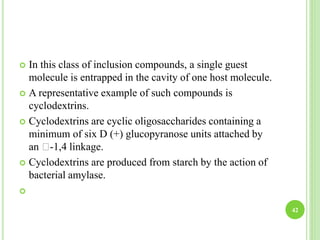  In this class of inclusion compounds, a single guest
molecule is entrapped in the cavity of one host molecule.
 A representative example of such compounds is
cyclodextrins.
 Cyclodextrins are cyclic oligosaccharides containing a
minimum of six D (+) glucopyranose units attached by
an -1,4 linkage.
 Cyclodextrins are produced from starch by the action of
bacterial amylase.

42
 