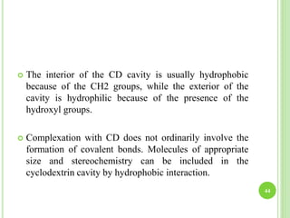  The interior of the CD cavity is usually hydrophobic
because of the CH2 groups, while the exterior of the
cavity is hydrophilic because of the presence of the
hydroxyl groups.
 Complexation with CD does not ordinarily involve the
formation of covalent bonds. Molecules of appropriate
size and stereochemistry can be included in the
cyclodextrin cavity by hydrophobic interaction.
44
 
