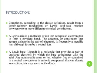 INTRODUCTION:
 Complexes, according to the classic definition, result from a
donor-acceptor mechanism or Lewis acid-base reaction
between two or more different chemical constituents.
 A Lewis acid is a molecule or ion that accepts an electron pair
to form a covalent bond. The acceptor, or constituent that
accepts a share in the pair of electrons, is frequently a metallic
ion, although it can be a neutral ion.
 A Lewis base (Ligand) is a molecule that provides a pair of
unshared electrons by which the base coordinates with the
acid. Any nonmetallic atom or ion, whether free or contained
in a neutral molecule or in an ionic compound, that can donate
an electron pair may serve as the donor. 7
 