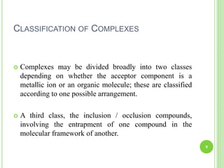CLASSIFICATION OF COMPLEXES
 Complexes may be divided broadly into two classes
depending on whether the acceptor component is a
metallic ion or an organic molecule; these are classified
according to one possible arrangement.
 A third class, the inclusion / occlusion compounds,
involving the entrapment of one compound in the
molecular framework of another.
9
 