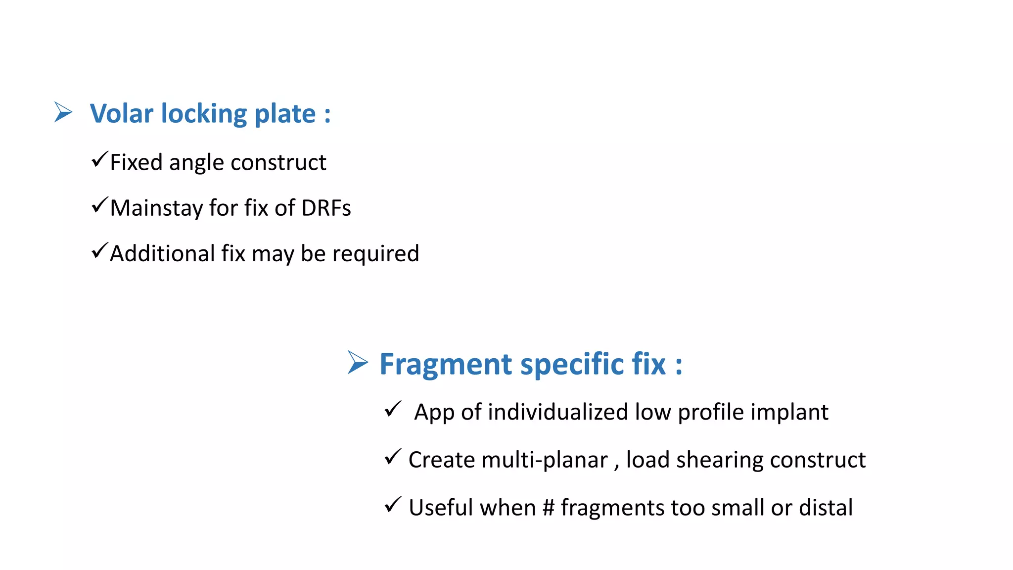  Fragment specific fix :
 App of individualized low profile implant
 Create multi-planar , load shearing construct
 Useful when # fragments too small or distal
 Volar locking plate :
Fixed angle construct
Mainstay for fix of DRFs
Additional fix may be required
 