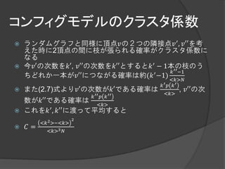 コンフィグモデルのクラスタ係数
   ランダムグラフと同様に頂点𝑣の２つの隣接点𝑣 ′ , 𝑣′′を考
    えた時に2頂点の間に枝が張られる確率がクラスタ係数に
    なる
   今𝑣′の次数を𝑘′, 𝑣′′の次数を𝑘′′とすると𝑘 ′ − 1本の枝のう
                                ′    𝑘 ′′ −1
    ちどれか一本が𝑣′′につながる確率は約(𝑘 −1)
                                                <𝑘>𝑁
                                            𝑘′ 𝑝 𝑘′
   また(2.7)式より𝑣′の次数が𝑘′である確率は                      , 𝑣′′の次
                                            <𝑘>
                          𝑘 ′′   𝑝   𝑘 ′′
    数が𝑘′′である確率は
                      <𝑘>
   これを𝑘  ′ , 𝑘′′に渡って平均すると

                      2
         <𝑘 2 >−<𝑘>
   𝐶=
           <𝑘>3 𝑁
 