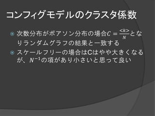 コンフィグモデルのクラスタ係数
                  <𝑘>
 次数分布がポアソン分布の場合𝐶 =  とな
                   𝑁
  りランダムグラフの結果と一致する
 スケールフリーの場合はCはやや大きくなる
  が、𝑁 −1 の項があり小さいと思って良い
 