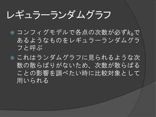 レギュラーランダムグラフ
 コンフィグモデルで各点の次数が必ず𝑘0 で
  あるようなものをレギュラーランダムグラ
  フと呼ぶ
 これはランダムグラフに見られるような次
  数の散らばりがないため、次数が散らばる
  ことの影響を調べたい時に比較対象として
  用いられる
 