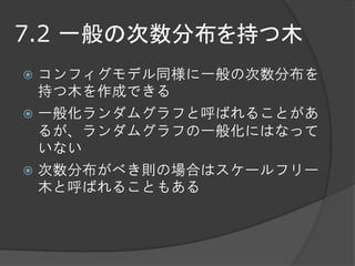 7.2 一般の次数分布を持つ木
 コンフィグモデル同様に一般の次数分布を
  持つ木を作成できる
 一般化ランダムグラフと呼ばれることがあ
  るが、ランダムグラフの一般化にはなって
  いない
 次数分布がべき則の場合はスケールフリー
  木と呼ばれることもある
 