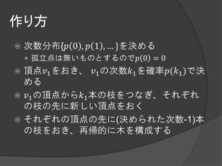 作り方
   次数分布{𝑝 0 , 𝑝 1 , … }を決める
     孤立点は無いものとするので𝑝 0 = 0
 頂点𝑣1 をおき、 𝑣1 の次数𝑘1 を確率𝑝(𝑘1 )で決
  める
 𝑣1 の頂点から𝑘1 本の枝をつなぎ、それぞれ
  の枝の先に新しい頂点をおく
 それぞれの頂点の先に(決められた次数-1)本
  の枝をおき、再帰的に木を構成する
 
