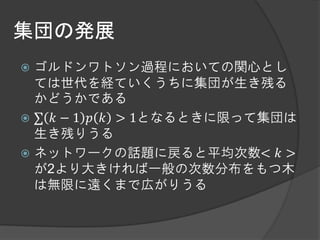 集団の発展
 ゴルドンワトソン過程においての関心とし
  ては世代を経ていくうちに集団が生き残る
  かどうかである
 ∑ 𝑘 − 1 𝑝 𝑘 > 1となるときに限って集団は
  生き残りうる
 ネットワークの話題に戻ると平均次数< 𝑘 >
  が2より大きければ一般の次数分布をもつ木
  は無限に遠くまで広がりうる
 