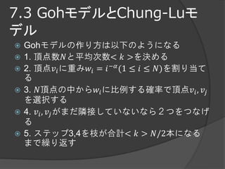 7.3 GohモデルとChung-Luモ
デル
   Gohモデルの作り方は以下のようになる
   1. 頂点数𝑁と平均次数< 𝑘 >を決める
   2. 頂点𝑣 𝑖 に重み𝑤 𝑖 = 𝑖 −𝛼 (1 ≤ 𝑖 ≤ 𝑁)を割り当て
    る
   3. 𝑁頂点の中から𝑤 𝑖 に比例する確率で頂点𝑣 𝑖 , 𝑣 𝑗
    を選択する
   4. 𝑣 𝑖 , 𝑣 𝑗 がまだ隣接していないなら２つをつなげ
    る
   5. ステップ3,4を枝が合計< 𝑘 > 𝑁/2本になる
    まで繰り返す
 