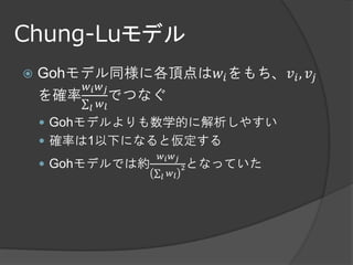 Chung-Luモデル
   Gohモデル同様に各頂点は𝑤 𝑖 をもち、𝑣 𝑖 , 𝑣 𝑗
        𝑤𝑖 𝑤𝑗
    を確率∑ でつなぐ
         𝑙   𝑤𝑙
     Gohモデルよりも数学的に解析しやすい
     確率は1以下になると仮定する
                   𝑤𝑖 𝑤 𝑗
     Gohモデルでは約             2   となっていた
                  ∑𝑙 𝑤𝑙
 