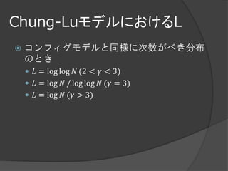 Chung-LuモデルにおけるL
   コンフィグモデルと同様に次数がべき分布
    のとき
     𝐿 = log log 𝑁 (2 < 𝛾 < 3)
     𝐿 = log 𝑁 / log log 𝑁 (𝛾 = 3)
     𝐿 = log 𝑁 (𝛾 > 3)
 