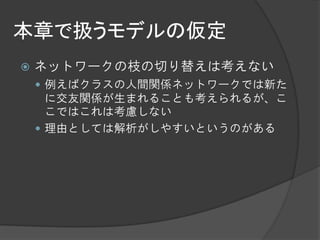 本章で扱うモデルの仮定
   ネットワークの枝の切り替えは考えない
     例えばクラスの人間関係ネットワークでは新た
      に交友関係が生まれることも考えられるが、こ
      こではこれは考慮しない
     理由としては解析がしやすいというのがある
 