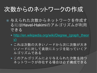 次数からのネットワークの作成
   与えられた次数からネットワークを作成す
    るにはHavel-Hakimiのアルゴリズムが利用
    できる
     http://en.wikipedia.org/wiki/Degree_(graph_theor
      y)
     これは次数の大きいノードから次に次数が大き
      いノードに対して貪欲にエッジを貼っていくア
      ルゴリズムである
     このアルゴリズムにより与えられた次数を持つ
      ネットワークが存在する場合は必ず構成できる
 